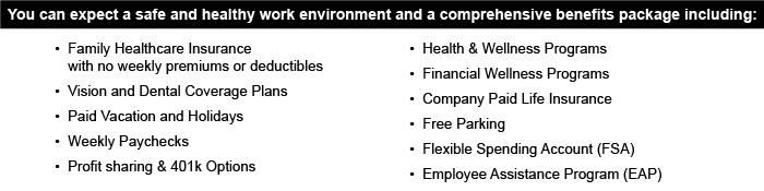 You can expect a safe and healthy work environment and a comprehensive benefits package including: •	Family Healthcare Insurance with no weekly premiums or deductibles •	Vision and Dental Coverage Plans •	Paid Vacation and Holidays •	Weekly Paychecks •	Profit sharing & 401k Options •	Health & Wellness Programs •	Financial Wellness Programs •	Company Paid Life Insurance •	Free Parking •	Flexible Spending Account (FSA) •	Employee Assistance Program (EAP)